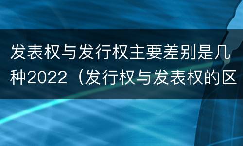 发表权与发行权主要差别是几种2022（发行权与发表权的区别）