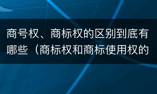 商号权、商标权的区别到底有哪些（商标权和商标使用权的区别）