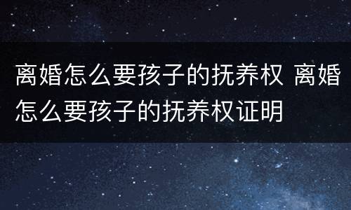 离婚怎么要孩子的抚养权 离婚怎么要孩子的抚养权证明