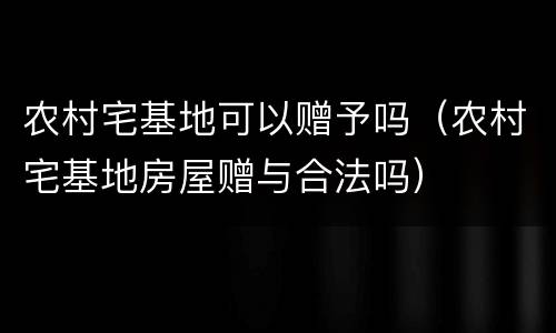 农村宅基地可以赠予吗（农村宅基地房屋赠与合法吗）