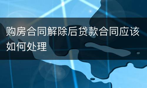 购房合同解除后贷款合同应该如何处理