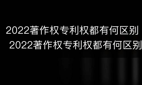 2022著作权专利权都有何区别 2022著作权专利权都有何区别和用途
