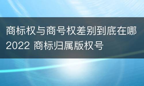 商标权与商号权差别到底在哪2022 商标归属版权号
