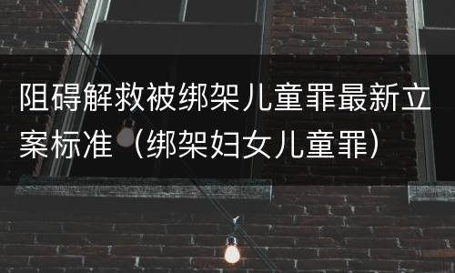 阻碍解救被绑架儿童罪最新立案标准（绑架妇女儿童罪）
