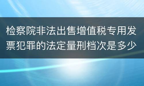 检察院非法出售增值税专用发票犯罪的法定量刑档次是多少