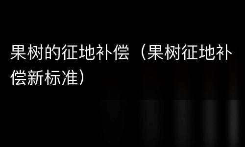 果树的征地补偿（果树征地补偿新标准）