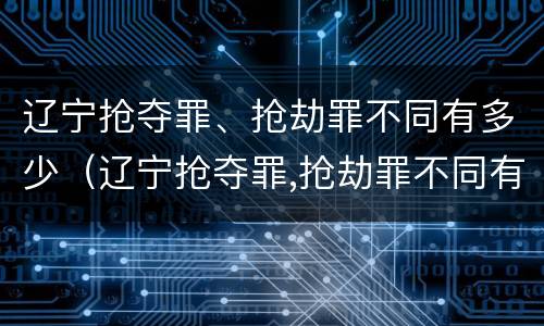 辽宁抢夺罪、抢劫罪不同有多少（辽宁抢夺罪,抢劫罪不同有多少金额）