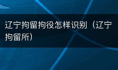 辽宁拘留拘役怎样识别（辽宁拘留所）