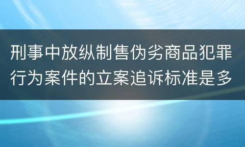 刑事中放纵制售伪劣商品犯罪行为案件的立案追诉标准是多少