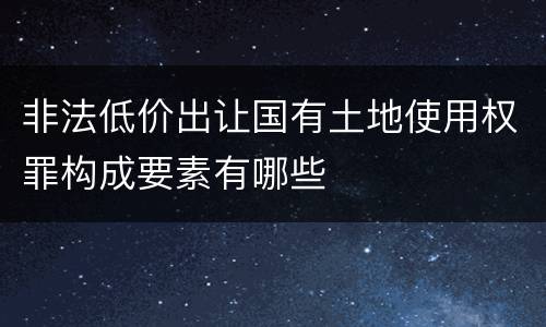 非法低价出让国有土地使用权罪构成要素有哪些