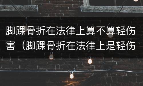 脚踝骨折在法律上算不算轻伤害（脚踝骨折在法律上是轻伤还是重伤）