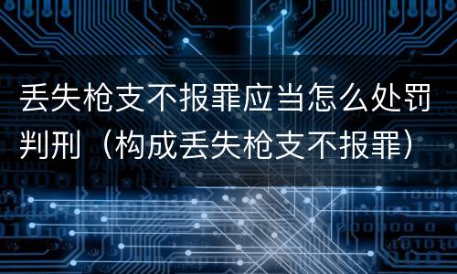 丢失枪支不报罪应当怎么处罚判刑（构成丢失枪支不报罪）