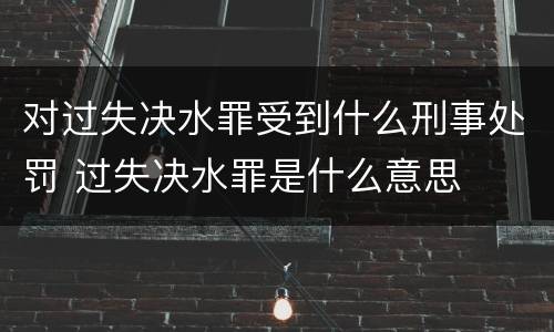 对过失决水罪受到什么刑事处罚 过失决水罪是什么意思