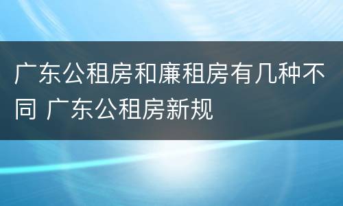广东公租房和廉租房有几种不同 广东公租房新规