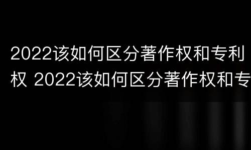 2022该如何区分著作权和专利权 2022该如何区分著作权和专利权的区别