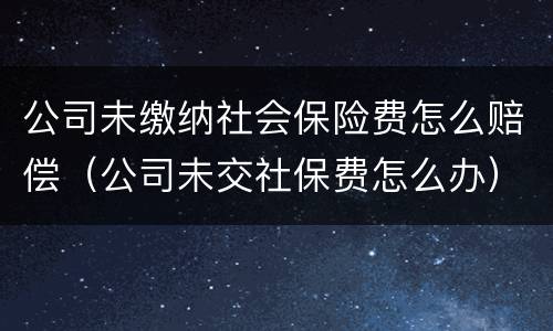 公司未缴纳社会保险费怎么赔偿（公司未交社保费怎么办）