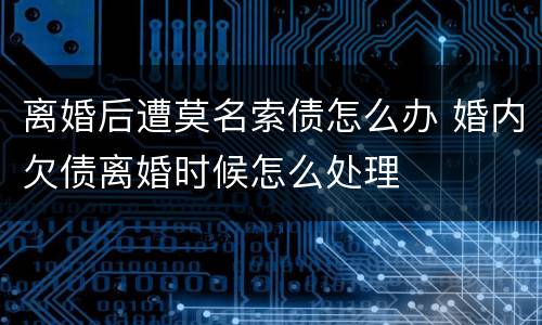 离婚后遭莫名索债怎么办 婚内欠债离婚时候怎么处理