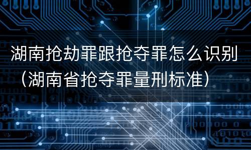 湖南抢劫罪跟抢夺罪怎么识别（湖南省抢夺罪量刑标准）