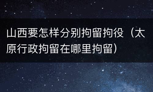 山西要怎样分别拘留拘役（太原行政拘留在哪里拘留）