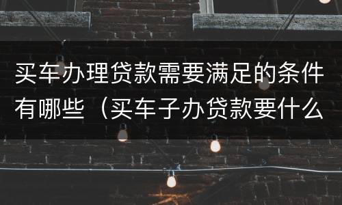 买车办理贷款需要满足的条件有哪些（买车子办贷款要什么手续）