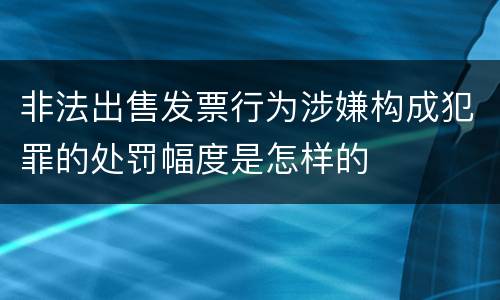 非法出售发票行为涉嫌构成犯罪的处罚幅度是怎样的