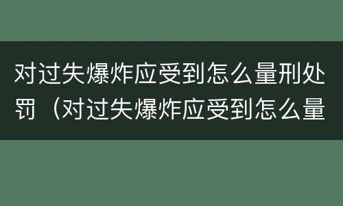 对过失爆炸应受到怎么量刑处罚（对过失爆炸应受到怎么量刑处罚呢）