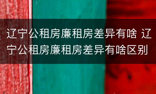 辽宁公租房廉租房差异有啥 辽宁公租房廉租房差异有啥区别