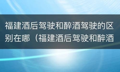 福建酒后驾驶和醉酒驾驶的区别在哪（福建酒后驾驶和醉酒驾驶的区别在哪儿）