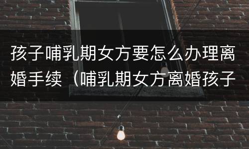 孩子哺乳期女方要怎么办理离婚手续（哺乳期女方离婚孩子归谁抚养）