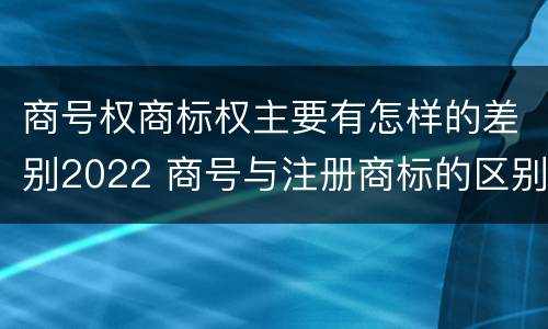 商号权商标权主要有怎样的差别2022 商号与注册商标的区别