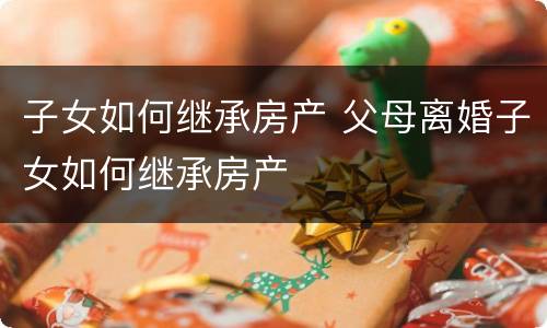 子女如何继承房产 父母离婚子女如何继承房产