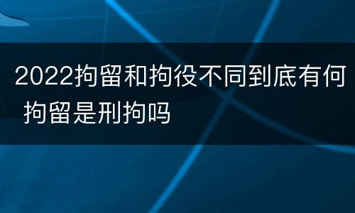 2022拘留和拘役不同到底有何 拘留是刑拘吗