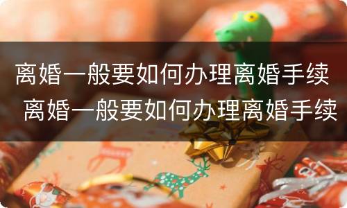离婚一般要如何办理离婚手续 离婚一般要如何办理离婚手续流程