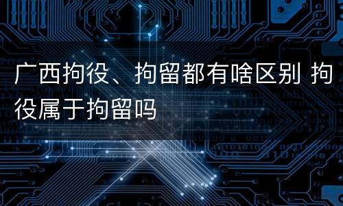 广西拘役、拘留都有啥区别 拘役属于拘留吗