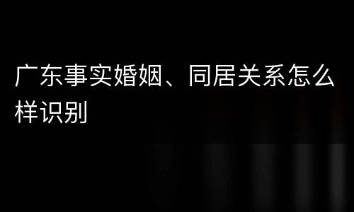 广东事实婚姻、同居关系怎么样识别