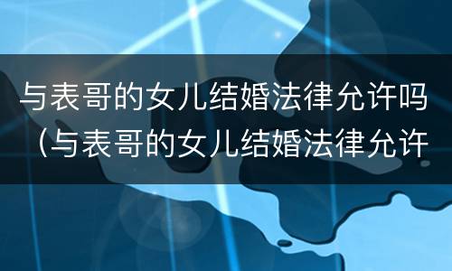 与表哥的女儿结婚法律允许吗（与表哥的女儿结婚法律允许吗）
