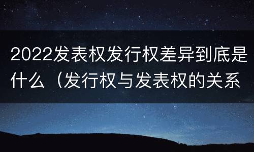 2022发表权发行权差异到底是什么（发行权与发表权的关系）