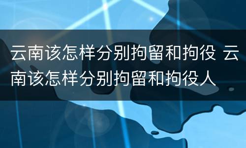 云南该怎样分别拘留和拘役 云南该怎样分别拘留和拘役人