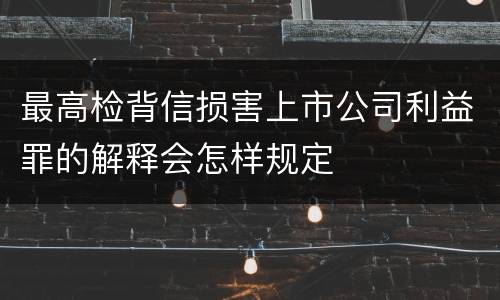 最高检背信损害上市公司利益罪的解释会怎样规定