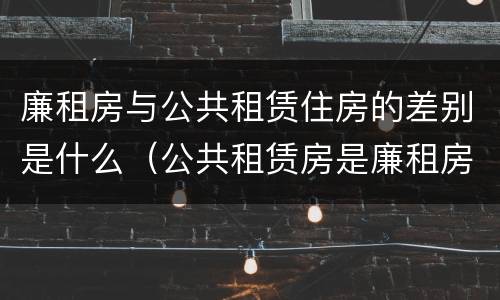 廉租房与公共租赁住房的差别是什么（公共租赁房是廉租房吗）