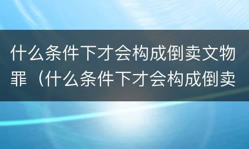 什么条件下才会构成倒卖文物罪（什么条件下才会构成倒卖文物罪行）