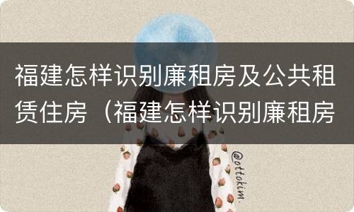 福建怎样识别廉租房及公共租赁住房（福建怎样识别廉租房及公共租赁住房的真假）