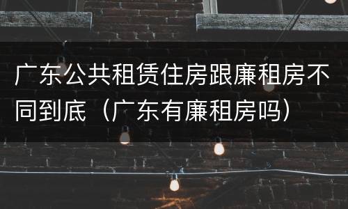 广东公共租赁住房跟廉租房不同到底（广东有廉租房吗）