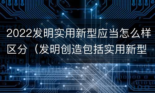 2022发明实用新型应当怎么样区分（发明创造包括实用新型吗）