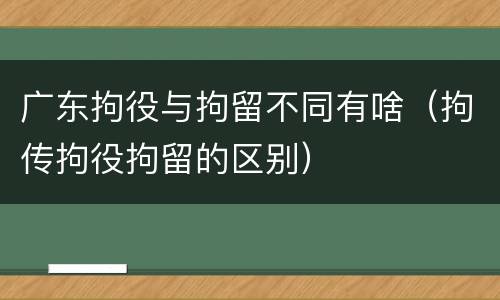 广东拘役与拘留不同有啥（拘传拘役拘留的区别）