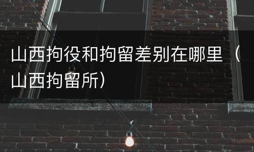 山西拘役和拘留差别在哪里（山西拘留所）