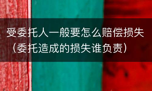 受委托人一般要怎么赔偿损失（委托造成的损失谁负责）