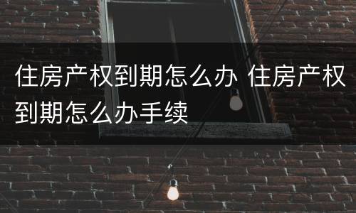 住房产权到期怎么办 住房产权到期怎么办手续
