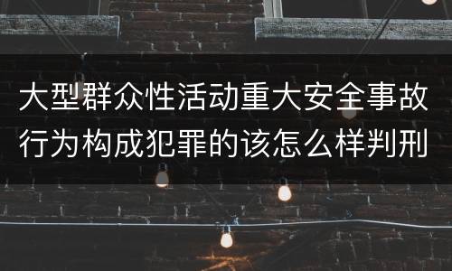 大型群众性活动重大安全事故行为构成犯罪的该怎么样判刑