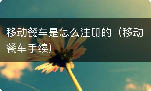 移动餐车是怎么注册的（移动餐车手续）